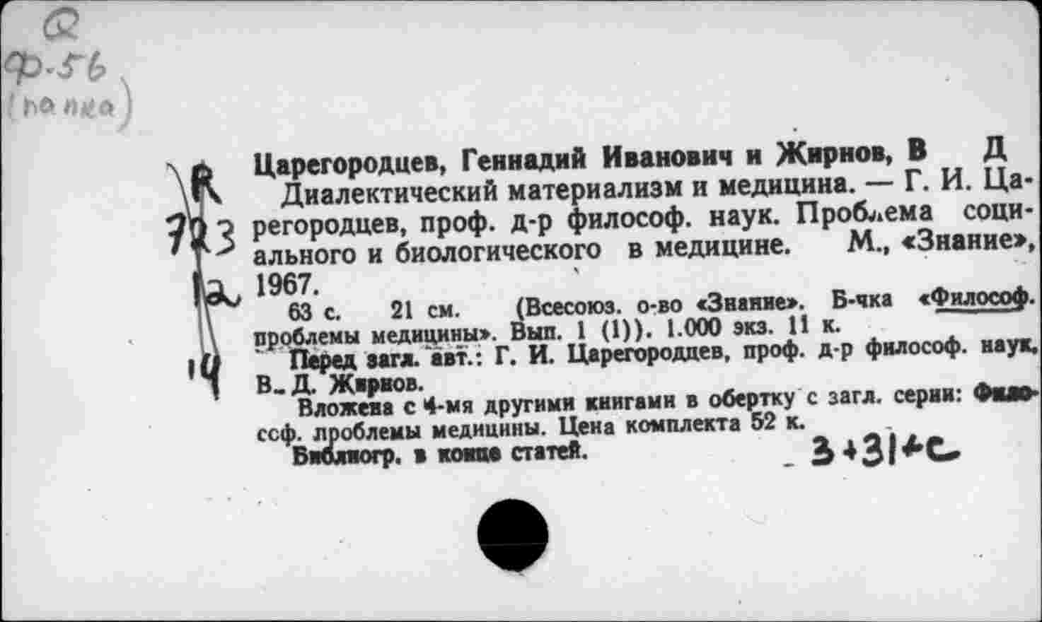 ﻿' Ь® п*а
Царегородцев, Геннадий Иванович и Жирнов, В Д
Диалектический материализм и медицина. — Г. И. Царегородцев, проф. д-р философ, наук. Проблема социального и биологического в медицине. М., «Знание», 1967.
63 с. 21 см. (Всесоюз. о-во «Знание». Б-чка «Философ, проблемы медицины». Выл. 1 (1)). 1.000 экз. 11 к.
Перед загл. авт.: Г. И. Царегородцев, проф. д-р философ, наук. В_Д. Жвриов.
Вложена с 4-мя другими книгами в обертку с загл. серии: Фио-ссф. проблемы медицины. Цена комплекта 52 к.
Библяогр. в коим статей.	£